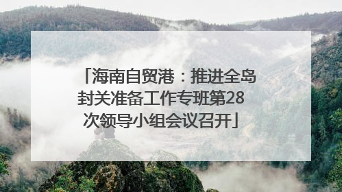 海南自贸港：推进全岛封关准备工作专班第28次领导小组会议召开