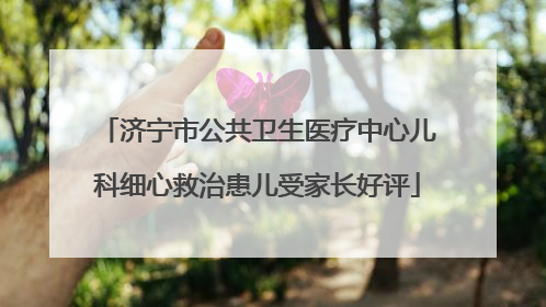 济宁市公共卫生医疗中心儿科细心救治患儿受家长好评