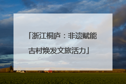 浙江桐庐：非遗赋能古村焕发文旅活力