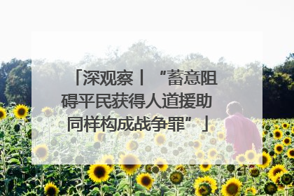 深观察丨“蓄意阻碍平民获得人道援助同样构成战争罪”
