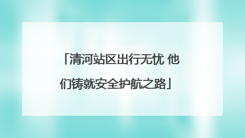 清河站区出行无忧 他们铸就安全护航之路