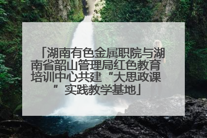 湖南有色金属职院与湖南省韶山管理局红色教育培训中心共建“大思政课”实践教学基地