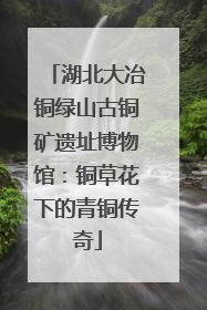 湖北大冶铜绿山古铜矿遗址博物馆：铜草花下的青铜传奇