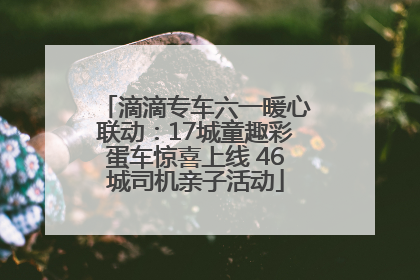 滴滴专车六一暖心联动：17城童趣彩蛋车惊喜上线 46城司机亲子活动
