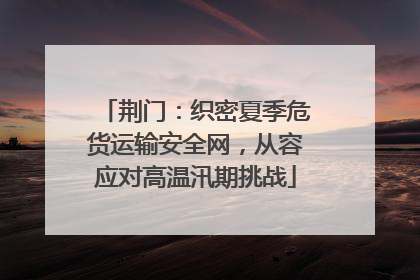 荆门：织密夏季危货运输安全网，从容应对高温汛期挑战