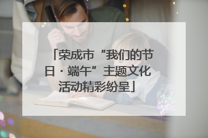 荣成市“我们的节日・端午”主题文化活动精彩纷呈