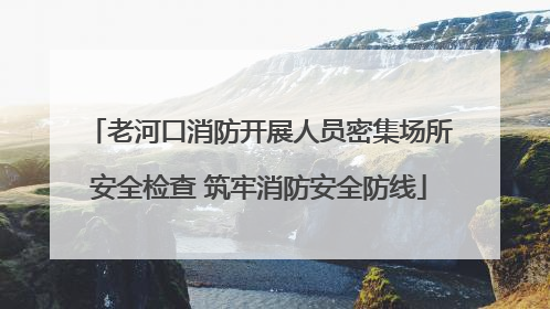 老河口消防开展人员密集场所安全检查 筑牢消防安全防线