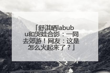 舒淇晒labubu和哭娃合影：一同去郊游！网友：这是怎么火起来了？