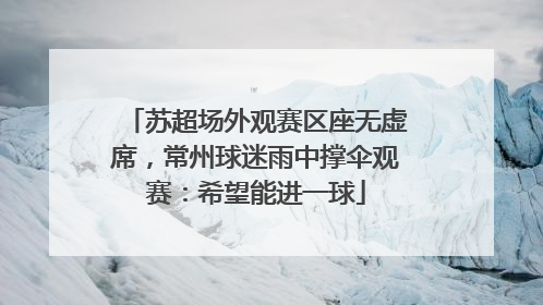 苏超场外观赛区座无虚席，常州球迷雨中撑伞观赛：希望能进一球