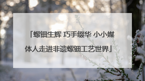 螺钿生辉 巧手缀华 小小媒体人走进非遗螺钿工艺世界