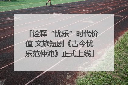 诠释“忧乐”时代价值 文旅短剧《古今忧乐范仲淹》正式上线