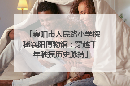 襄阳市人民路小学探秘襄阳博物馆：穿越千年触摸历史脉搏