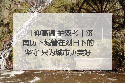 迎高温 护双考｜济南历下城管在烈日下的坚守 只为城市更美好 学子更安心