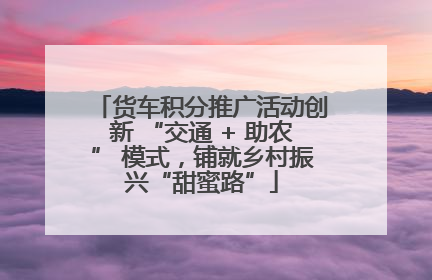货车积分推广活动创新 “交通 + 助农” 模式，铺就乡村振兴“甜蜜路”