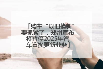 购车“以旧换新”要抓紧了，郑州宣布将暂停2025年汽车置换更新业务