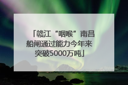 赣江“咽喉”南昌船闸通过能力今年来突破5000万吨