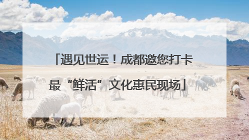 遇见世运！成都邀您打卡最“鲜活”文化惠民现场