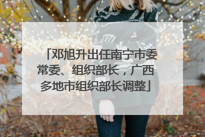 邓旭升出任南宁市委常委、组织部长，广西多地市组织部长调整