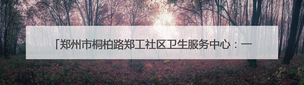 郑州市桐柏路郑工社区卫生服务中心：一天两面锦旗 居民健康基层医院守得住