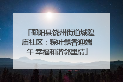 鄱阳县饶州街道城隍庙社区：粽叶飘香迎端午 幸福和谐邻里情