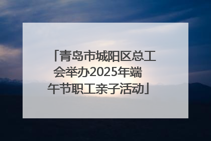 青岛市城阳区总工会举办2025年端午节职工亲子活动
