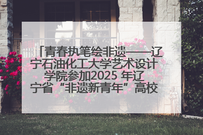 青春执笔绘非遗——辽宁石油化工大学艺术设计学院参加2025 年辽宁省“非遗新青年”高校优秀作品推荐活动