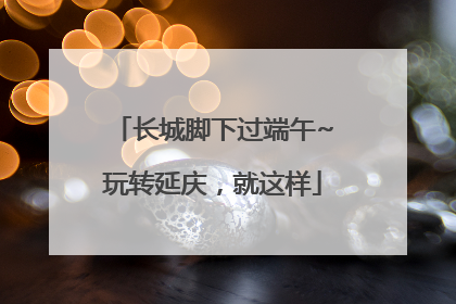 长城脚下过端午~玩转延庆，就这样