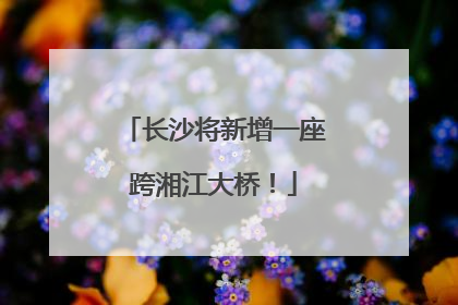长沙将新增一座跨湘江大桥！