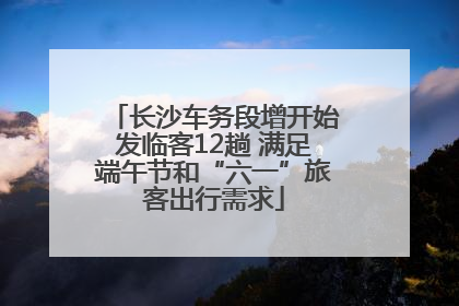 长沙车务段增开始发临客12趟 满足端午节和“六一”旅客出行需求