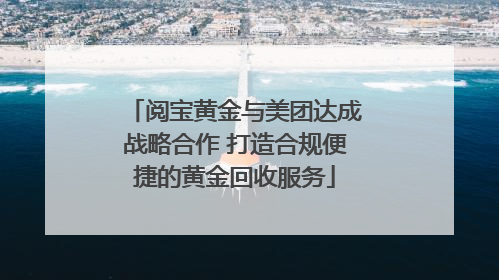 阅宝黄金与美团达成战略合作 打造合规便捷的黄金回收服务