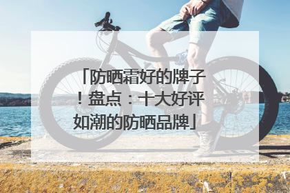 防晒霜好的牌子！盘点：十大好评如潮的防晒品牌