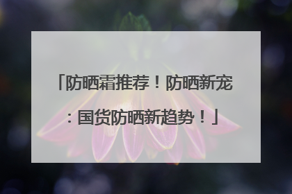 防晒霜推荐！防晒新宠：国货防晒新趋势！