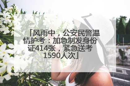 风雨中，公安民警温情护考：加急制发身份证414张，紧急送考1590人次