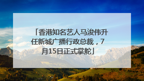 香港知名艺人马浚伟升任新城广播行政总裁，7月15日正式掌舵