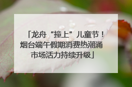 龙舟“撞上”儿童节！烟台端午假期消费热潮涌 市场活力持续升级