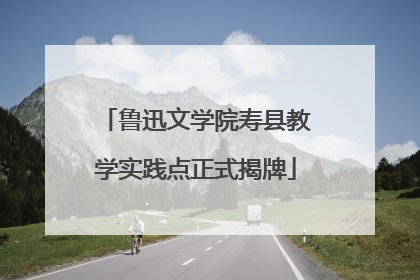 鲁迅文学院寿县教学实践点正式揭牌