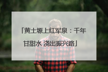 黄土塬上红军泉：千年甘甜水 浇出振兴路