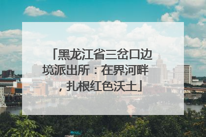 黑龙江省三岔口边境派出所：在界河畔，扎根红色沃土