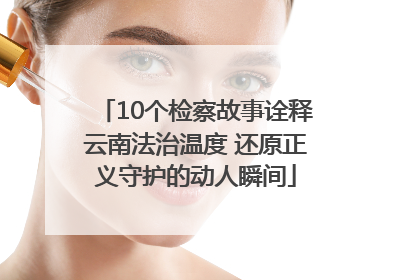 10个检察故事诠释云南法治温度 还原正义守护的动人瞬间