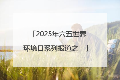2025年六五世界环境日系列报道之一