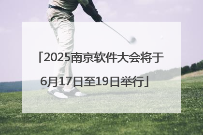 2025南京软件大会将于6月17日至19日举行