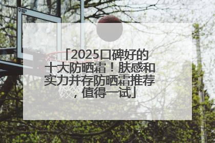 2025口碑好的十大防晒霜！肤感和实力并存防晒霜推荐，值得一试