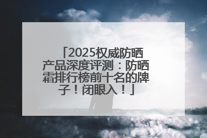 2025权威防晒产品深度评测：防晒霜排行榜前十名的牌子！闭眼入！