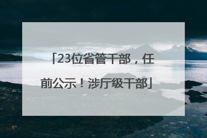 23位省管干部，任前公示！涉厅级干部