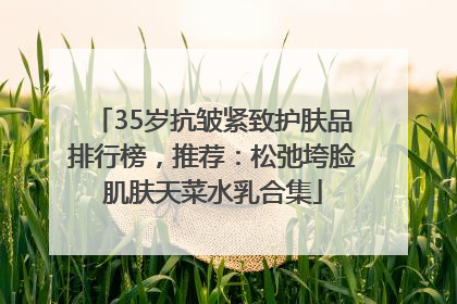 35岁抗皱紧致护肤品排行榜，推荐：松弛垮脸肌肤天菜水乳合集