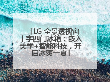 LG 全景透视窗十字四门冰箱：嵌入美学+智能科技，开启冰爽一夏